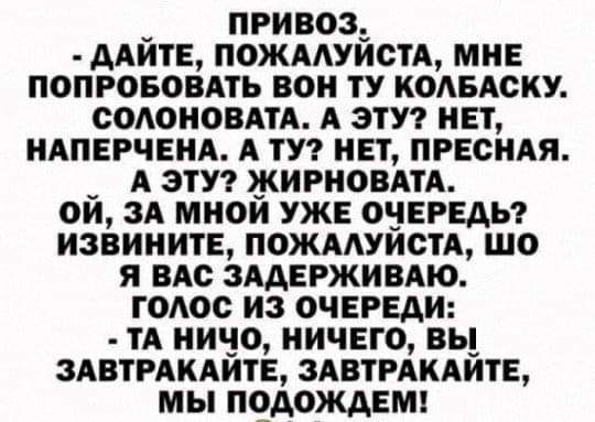 ПРИВОЗ ААИТЕ ПОЖААУИСТА МНЕ ПОПРОБОВАТЬ ВОН ТУ КОАБАСКУ СОАОНОВАТА А ЭТУ НЕТ НАПЕРЧЕНА А ТУ НЕТ ПРЕСНАЯ А ЭТУ ЖИРНОВАТА ОИ ЗА МНОЙ УЖЕ ОЧЕРЕДЬ ИЗВИНИТЕ ПОЖААУЙОТА ШО Я ВАс ЗААЕРЖИВАЮ ТОАОО ИЗ ОЧЕРЕДИ ТА НИЧО НИЧЕГО ВЬ 3АВТРАКАИТЕ ЗАВТРАКАИТЕ МЫ ПОДОЖАЕМ