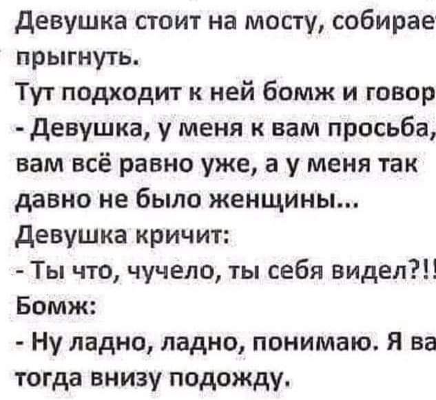 девушка стоит на мосту собирае прыгнуть Тут подходит к ней бомж и говор девушка у меня к вам просьба вам всё равно уже а у меня так давно не было женщины девушка кричит Ты что чучело ты себя видел Бомж Ну ладно ладно понимаю Я ва тогда внизу подожду