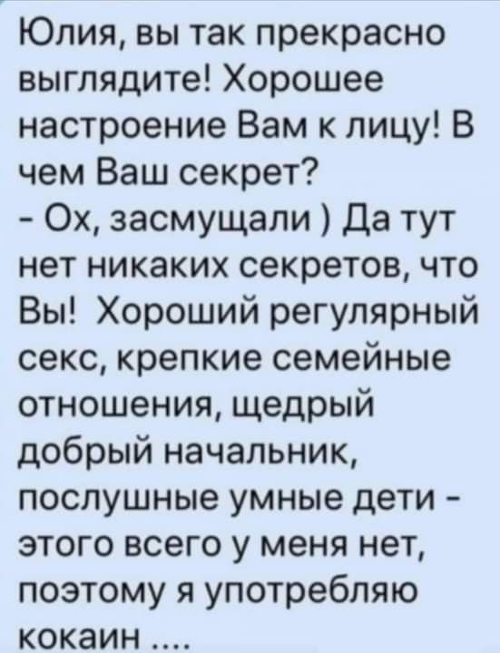 Юлия вы так прекрасно выглядите Хорошее настроение Вам к лицу В чем Ваш секрет Ох засмущали Да тут нет никаких секретов что Вы Хороший регулярный секс крепкие семейные отношения щедрый добрый начальник послушные умные дети этого всего у меня нет поэтому я употребляю кокаин