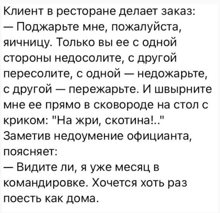 Клиент в ресторане делает заказ Поджарьте мне пожалуйста яичницу Только вы ее с одной стороны недосолите с другой пересолите с одной недожарьте с другой пережарьте И швырните мне ее прямо в сковороде на стол с криком На жри скотина Заметив недоумение официанта поясняет Видите ли я уже месяц в командировке Хочется хоть раз поесть как дома