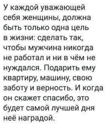 У каждой уважающей себя женщины должна быть только одна цель в жизни сделать так чтобы мужчина никогда не работал и ни в чём не нуждался Подарить ему квартиру машину свою заботу и верность И когда он скажет спасибо это будет самой лучшей дня неё наградой