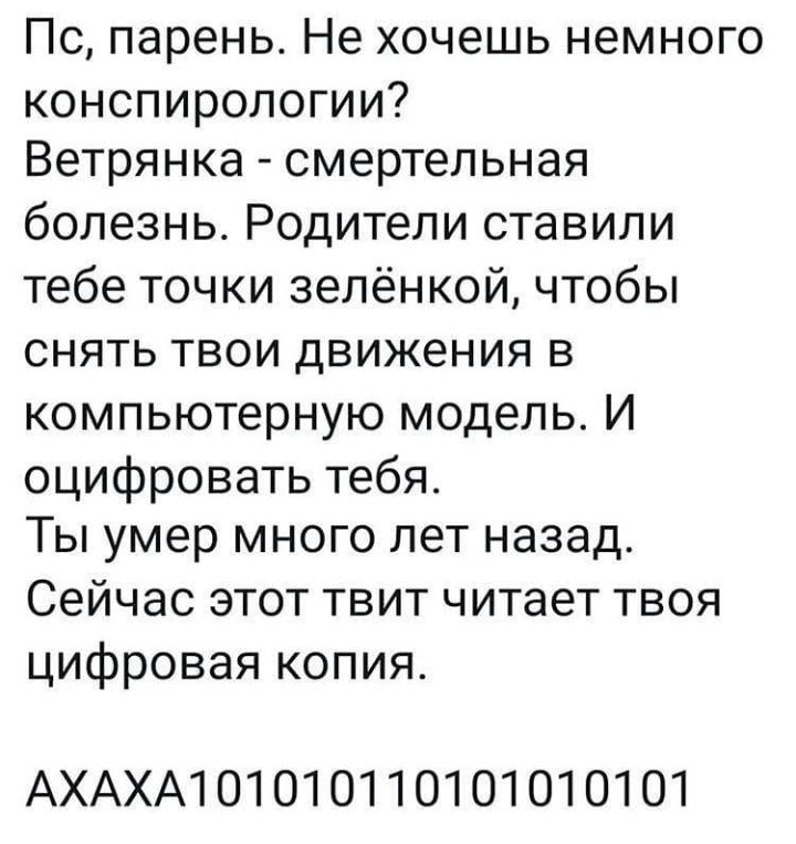 Пс парень Не хочешь немного конспирологии Ветрянка смертельная болезнь Родители ставили тебе точки зелёнкой чтобы снять твои движения в компьютерную модель И оцифровать тебя Ты умер много лет назад Сейчас этот твит читает твоя цифровая копия АХАХА101010110101010101