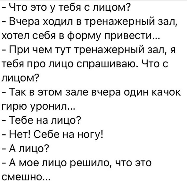 Что это у тебя с лицом Вчера ходил в тренажерный зал хотел себя в форму привести При чем тут тренажерный зал я тебя про лицо спрашиваю Что с лицом Так в этом зале вчера один качок гирю уронил Тебе на лицо Нет Себе на ногу А лицо А мое лицо решило что это смешно