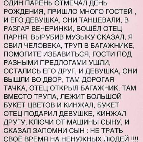 один ПАРЕНЬ ОТМЕЧАП ДЕНЬ РОЖДЕНИЯ пришло много гоствй и Его ДЕВУШКА они ТАНЦЕВАЛи В РАЗГАР ВЕЧЕРИНКИ вошёл ОТЕЦ ПАРНЯ вывувив музыку СКАЗАЛ я свип ЧЕЛОВЕКА труп В БАГАЖНИКЕ ПОМОГИТЕ ИЗБАВИТЬСЯ гости под РАЗНЫМИ ПРЕДПОГАМИ ушли ОСТАЛИСЬ Его друг и ДЕВУШКА они вышли во двор ТАМ ДОРОГАЯ ТАЧКА ОТЕЦ открыл БАГАЖНИК ТАМ ВМЕСТО ТРУПА ЛЕЖИТ БОЛЬШОЙ БУКЕТ ЦВЕТОВ и КИНЖАЛ БУКЕТ ОТЕЦ ПОДАРИП деву КЕ КИНЖАЛ д