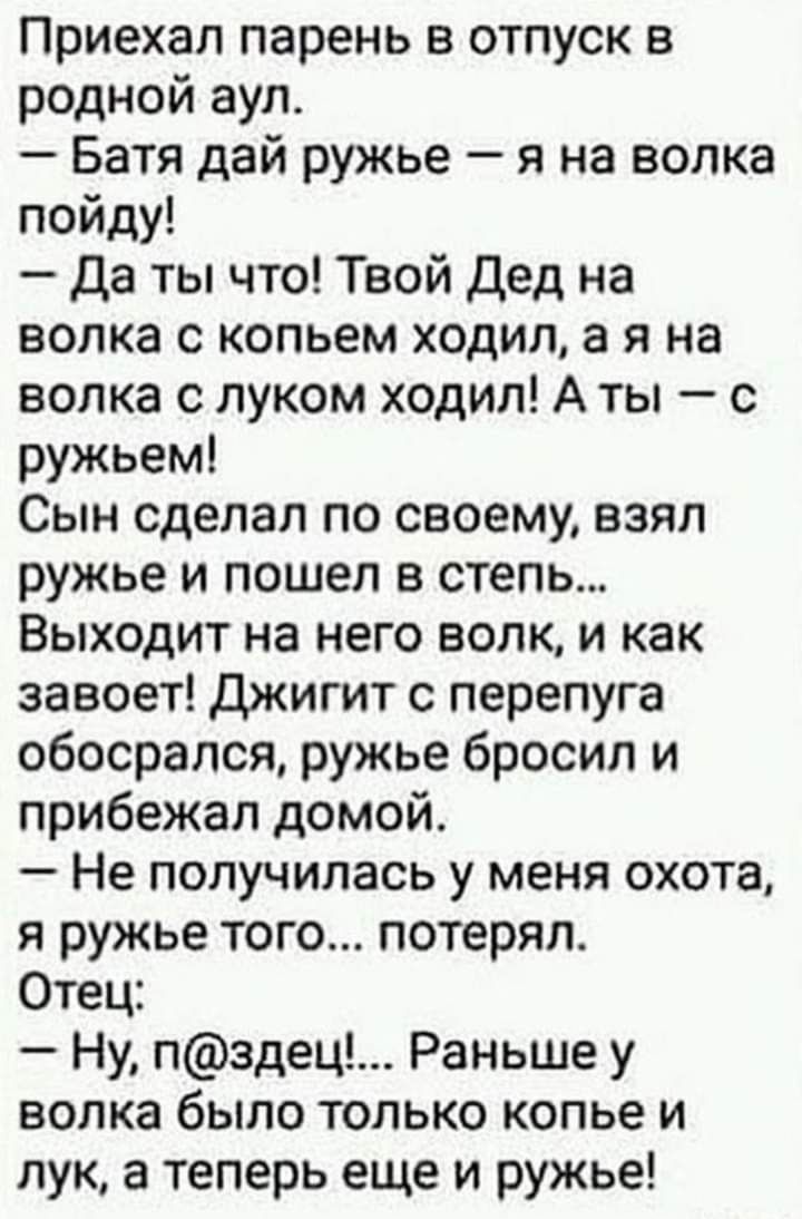 Приехал парень в отпуск в родной аул Батя дай ружье я на волка пойду Да ты что Твой дед на волка с копьем ходил а я на волка с луком ходил А ты с ружьем Сын сделал по своему взял ружье и пошел в степь Выходит на него волк и как завоет Джигит с перепуга обосрался ружье бросил и прибежал домой Не получилась у меня охота я ружье того потерял Отец Ну пздец Раньше у волка было только копье и лук а тепе