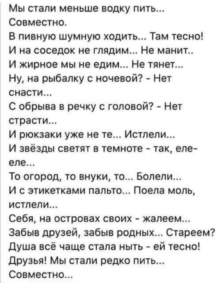 Мы стали меньше водку пить Совместно В пивную шумную ходить Там тесно И на соседок не глядим Не манит И жирное мы не едим Не тянет Ну на рыбалку с ночевой Нет снасти С обрыва в речку с головой Нет страсти И рюкзаки уже не те Истлели И звёзды светят в темноте так еле еле То огород то внуки то Болели И с этикетками пальто Поепа моль истлели Себя на островах своих жалеем Забыв друзей забыв родных Ста