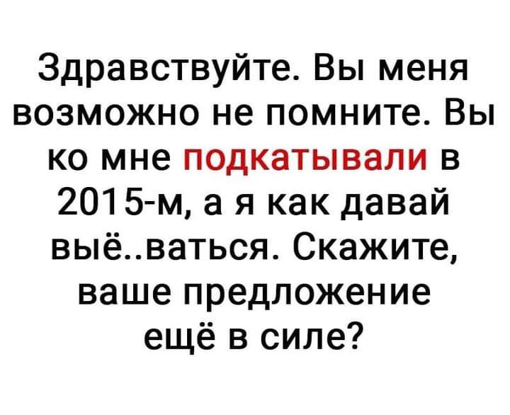 Здравствуйте Вы меня возможно не помните Вы ко мне подкатывали в 2015 м а я как давай выёваться Скажите ваше предложение ещё в силе