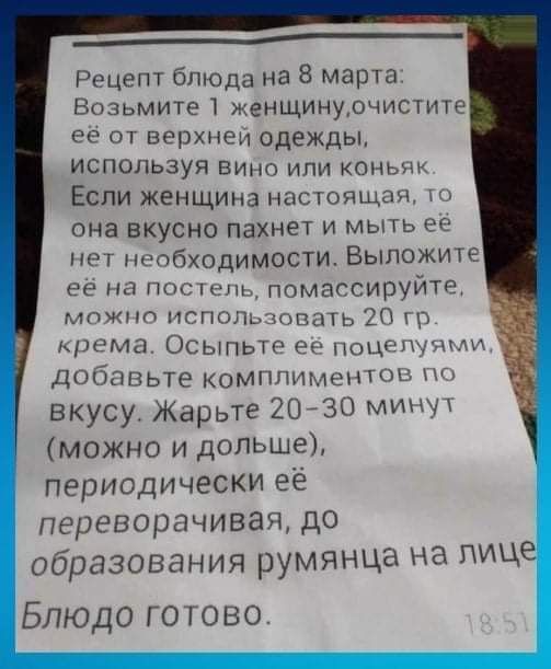 ___ Рецепт блюда на 8 марта Возьмите женщинудчистите ее от верхней одежды ИСПОЛЬЗУЯ ВИНО или коньяк Если женщина настоящая она вкусно пахнет и мыть ее нет необходимости Выложите её на постель помассируйте можно исполшовать 20 гр крема Осыпьтг ее поцещшди добавьте комплиментов вкусу Жарьте 2030 мин можно и дольше периодически её переворачивая до образования румянца на лице Блюдо готово