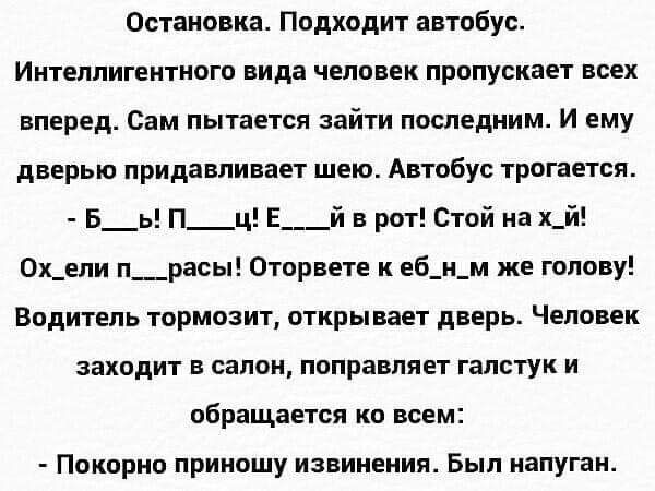 Остановка Подходит автобус Интеллигентного вида человек пропускает всех вперед Сам пытается зайти последним И ему дверью придавпивает шею Автобус трогается Б_ь П_ц Е___й в рот Стой на х_й 0х_епи п__расы Оторвете к еб_и_м же голову Водитель тормозит открывает дверь Человек заходит в салон поправляет галстук и обращается ко всем Покорно приношу извинения Был напуган