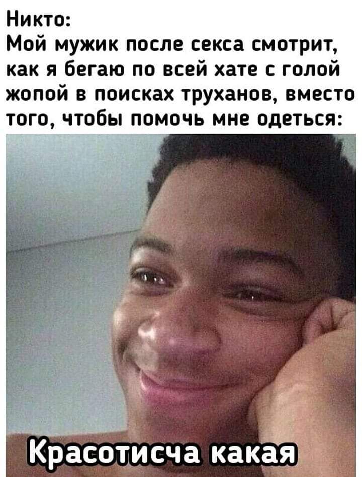 Никто Мой мужик после секса смотрит как я бегаю по всей хате с голой жопой в поисках труханов вместо того чтобы помочь мне одеться Красоти сча какая