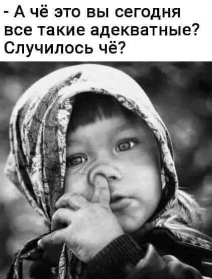 А чё это вы сегодня все такие адекватные Случилось чё