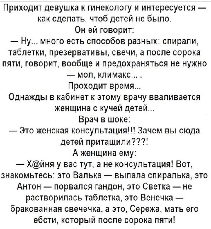 Приходит девушка к гинекологу и интересуется как сделать чтоб детей не было Он ей говорит Ну много есть способов разных спирали таблетки презервативы свечи а после сорока пяти говорит вообще и предохраняться не нужно мол климакс Проходит время Однажды в кабинет к этому врачу вваливается женщина с кучей детей Врач в шоке _ Это женская консультация Зачем вы сюда детей притащили А женщина ему Хйня у 