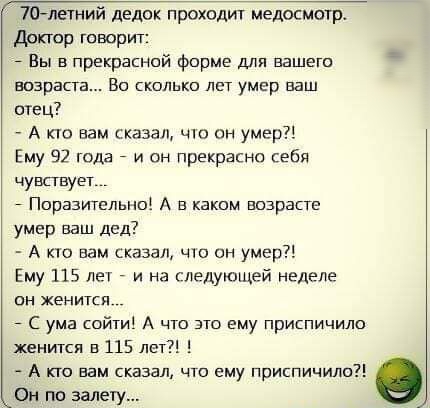 70летний дедок проходит медосмотр Доктор говорит _ Вы в прекрасной форме для вашего возраста Во сколько лет умер ваш отец А кю вам сказан чю он умер Ему 92 года 7 и он прекрасно себя чувствует _ Ппразителыю А в каким впзрасте умер ваш дед А по вам сказал что он умер Ему 115 лет _ и на гледующей неделе он хенитсл _ с ума сойти А что это ему приспичило женится в 115 лет А кто вам сказал что ему прис