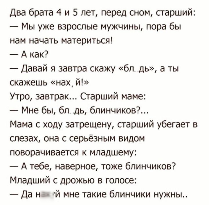 Два брата 4 и 5 лет перед сном старший Мы уже взрослые мужчины пора бы нам начать материться А как Давай я завтра скажу блдь а ты скажешь нах й Утро завтрак Старший маме Мне бы блдь бпинчиков Мама с ходу затрещену старший убегает в слезах она с серьёзным видом поворачивается к младшему А тебе наверное тоже блинчиков Младший с дрожью в голосе Да н й мне такие блинчики нужны
