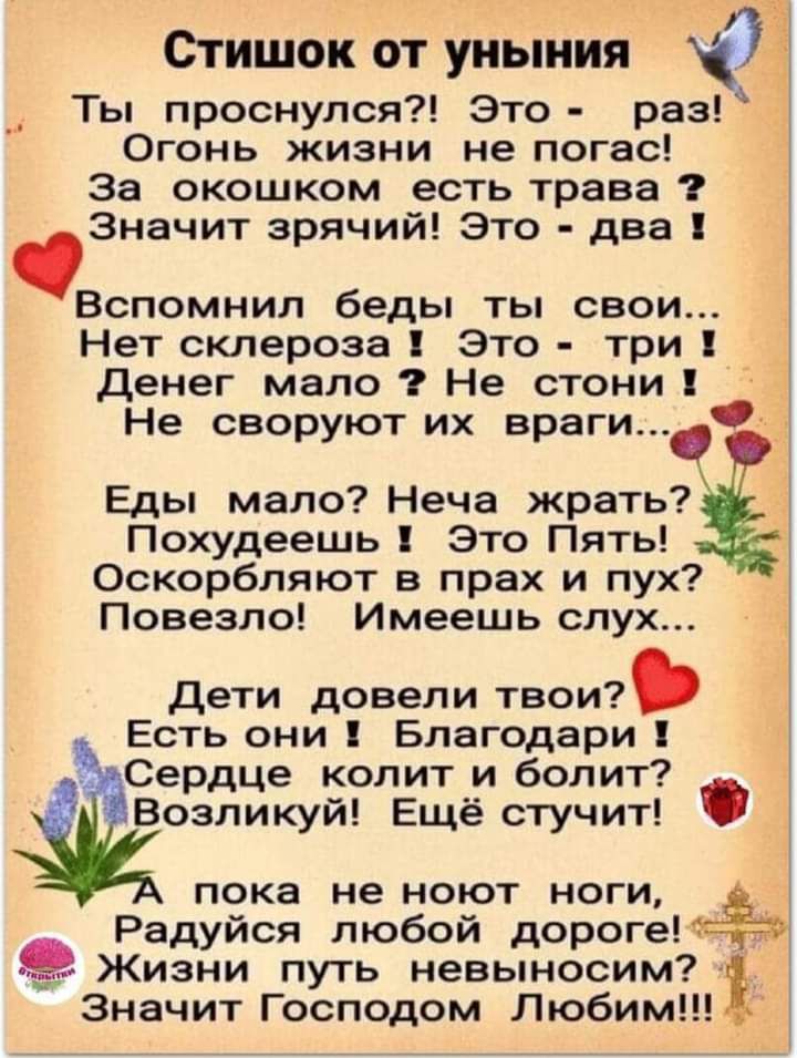Стишок от уныния у Ты проснулся Это раз Огонь жизни не погас За окошком есть трава Значит зрячий Это два Вспомнил беды ты свои Нет склероза Это три Денег мало Не стони Не своруют их враги Еды мало Неча жрать Похудеешь Это Пять Оскорбляют в прах и пух Повезло Имеешь слух Дети довели твои Есть они Благодари ч Сердце колит и болит Возликуй Ещё стучит пока не ноют ноги Радуйся любой дорогеМ Ёю Жизни п