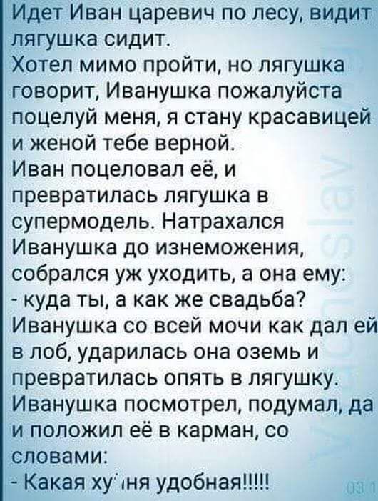 дет Иван царевич по лесу вид _ ягушка сидит Хотел мимо пройти но лягушка говорит Иванушка пожалуйста поцелуй меня я стану красавицей и женой тебе верной Иван поцеловал её и превратилась лягушка в супермодель Натрахался Иванушка до изнеможения собрался уж уходить а она ему куда ты а как же свадьба Иванушка со всей мочи как дал ей в лоб ударилась она оземь и превратилась опять в лягушку Иванушка пос