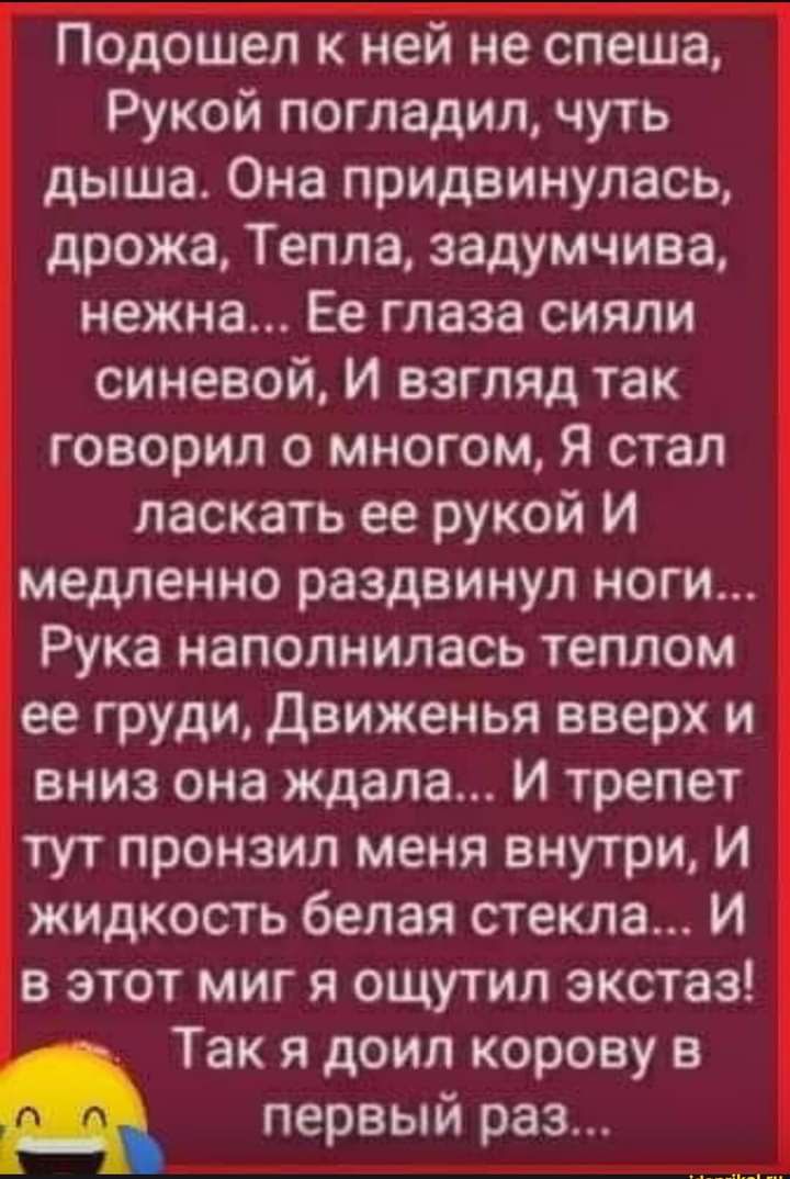 Подошел к ней не спеша Рукой погладил чуть дыша Она придвинулась дрожа Тепла задумчива нежна Ее глаза сияли синевой И взгляд так говорил о многом Я стал ласкать ее рукой И медленно раздвинул ноги Рука наполнилась теплом ее груди Движенья вверх и вниз она ждала И трепет тут пронзил меня внутри И жидкость белая стекла И в этот миг я ощутил экстаз Так я доил корову в первый раз