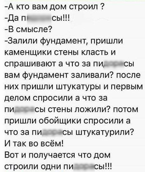 А кто вам дом строил Да п сы В смысле 3апили фундамент пришли каменщики стены класть и спрашивают а что за пи сы вам фундамент заливали после них пришли штукатуры и первым делом спросили а что за пи_ Асы стены пожили потом пришли обойщики спросили а что за пи сы штукатурили И так во всём Вот и получается что дом строили одни пи сы