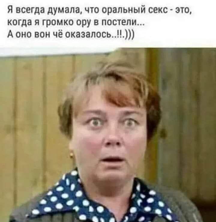 Я всегда думала что оральный секс это когда я громко ору в постели А оно вон чё оказалось