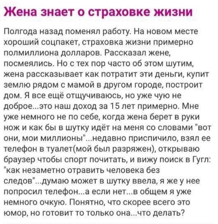 Жена знает о страховке жизни Полгода назад поменял работу На новом месте хороший соцпакет страховка жизни примерно полмиллиона долларов Рассказал жене посмеялись Но с тех пор часто об этом шутим жена рассказывает как потратит эти деньги купит землю рядом с мамой в другом городе построит дом Я все ещё отщучиваюсь но уже чую не доброеэто наш доход за 15 лет примерно Мне уже немного не по себе когда 