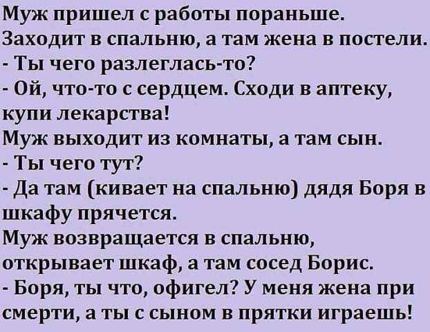 Муж пришел с работы пораньше Заходит в спальню а там жена в постели Ты чего разлеглась то Ой что то с сердцем Сходи в аптеку купи лекарства Муж выходит из комнаты а там сын Ты чего тут Да там кивает на спальню дядя Боря в шкафу прячется Муж возвращается в спальню открывает шкаф а там сосед Борис Боря ты что офигел У меня жена при смерти а ты с сыном в прятки играешь