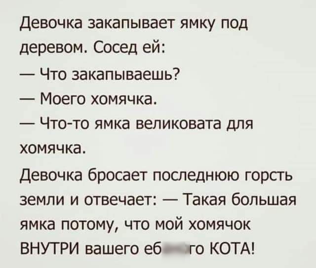 Девочка закапывает ямку под деревом Сосед ей Что закапываешь Моего хомячка Что то ямка великовата для хомячка Девочка бросает последнюю горсгь земли и отвечает Такая большая ямка потому что мой хомячок ВНУТРИ вашего еб го КОТА