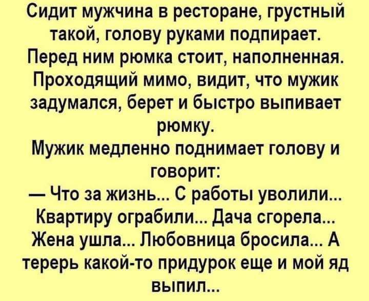 Сидит мужчина в ресторане грустный такой голову руками подпирает Перед ним рюмка стоит наполненная Проходящий мимо видит что мужик задумался берет и быстро выпивает рюмку Мужик медленно поднимает голову и говорит Что за жизнь С работы уволили Квартиру ограбили Дача сгорела Жена ушла Любовница бросила А терерь какой то придурок еще и мой яд выпил