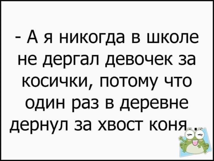 А я никогда в школе не дергал девочек за косички потому что один раз в деревне дернул за хвост коня а