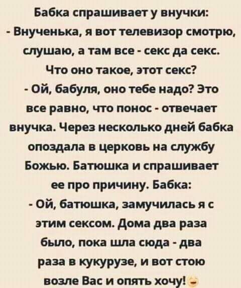 Бабка спрашиваету внучки Виучеиька я вот телевизор смотрю слушаю а там все секс да секс Что оно такое этот секс Ой бабуля оно тебе надо Это все равно что понос отвечает внучка Через несколько дней бабка опоздала в церковь на службу Божью Батюшка и спрашивает ее при причину Бабка Ой батюшка замучилась я с этим сексом дома два раза было пока шла сюда два раза кукурузе и вот стою возле Вас и опять хо