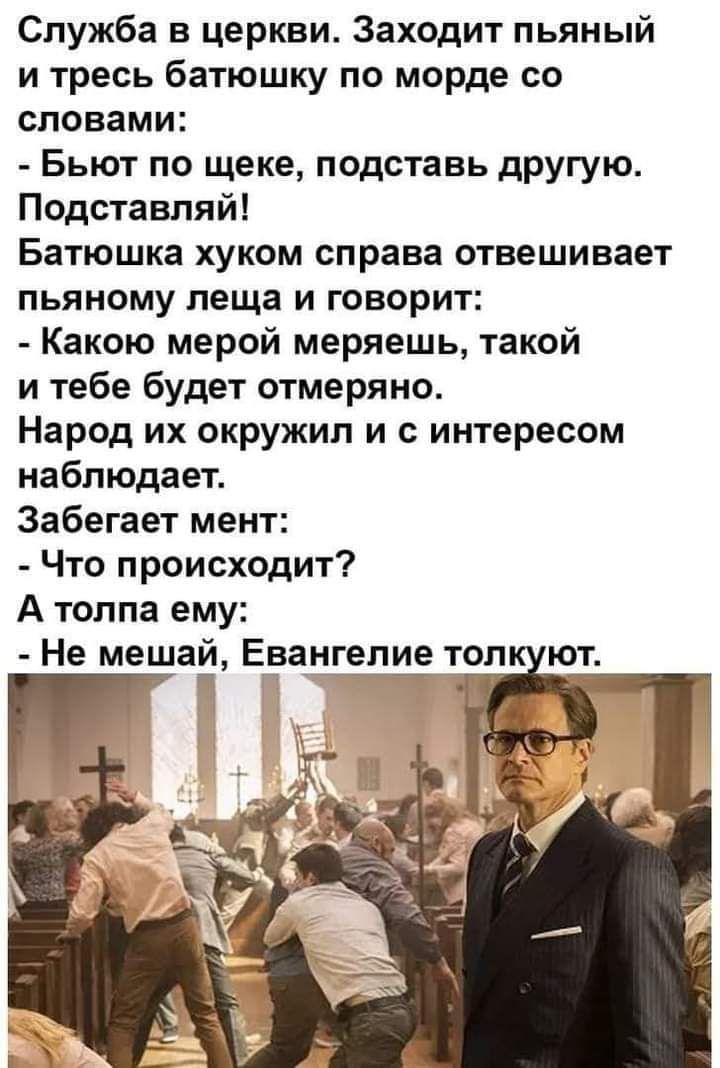 Служба в церкви Заходит пьяный и тресь батюшку по морде со словами Бьют по щеке подставь другую Подставляй Батюшка хуком справа отвешивает пьяному леща и говорит Какою мерой меряешь такой и тебе будет отмеряно Народ их окружил и с интересом наблюдает Забегает мент Что происходит А толпа ему Не мешапй Е_ва_нгепие топ ют