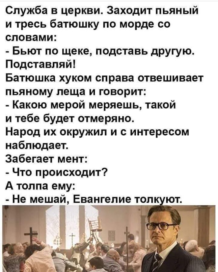 Служба в церкви Заходит пьяный и тресь батюшку по морде со словами Бьют по щеке подставь другую Подставляй Батюшка хуком справа отвешивает пьяному леща и говорит Какою мерой меряешь такой и тебе будет отмеряно Народ их окружил и с интересом наблюдает Забегает мент Что происходит А толпа ему Не мешай Ева_нгеле т Г ол ют
