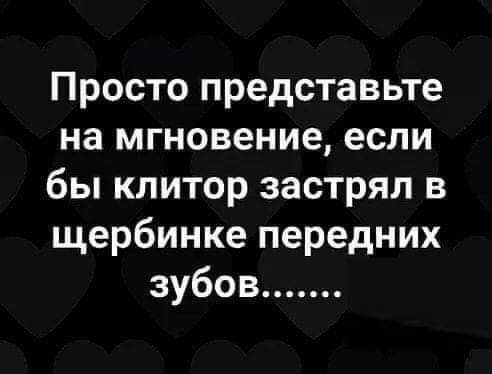 Просто представьте на мгновение если бы клитор застрял в щербинке передних зубов