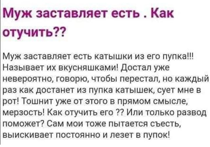 Муж заставляет есть Как отучить Муж заставляет есть катышки из его пупка Называет их вкусняшками Достал уже невероятно говорю чтобы перестал но каждый раз как достанет из пупка катышек сует мне в рот Тошнит уже от этого в прямом смысле мерзость Как отучить его Или только развод поможет Сам мои тоже пытается съесть выискивает постоянно и лезет в пупок