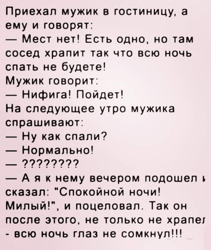 Приехал мужик в гостиницу а ему и говорят Мест нет Есть одно но там сосед храпит так что всю ночь спать не будете Мужик говорит Нифига Пойдет На следующее утро мужика спрашивают Ну как спали Нормально __ 99999999 А я к нему вечером подошел и сказал Спокойной ночи Милый и поцеловал Так он после этого не только не храпег всю ночь глаз не сомкнуп