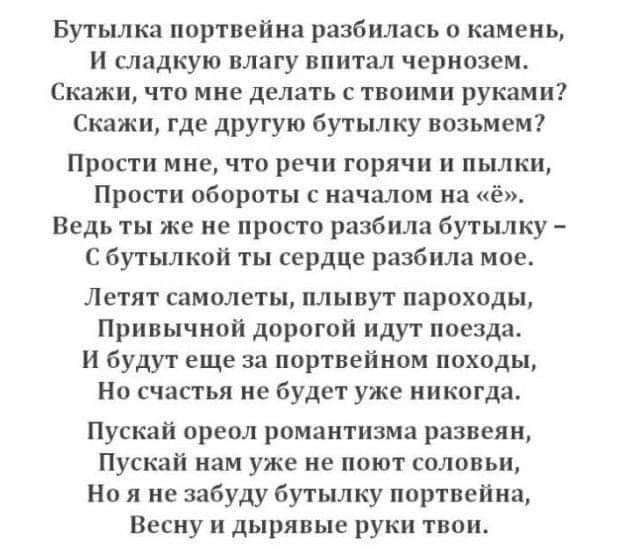 Бутылка портвейна разбилась о камень И сладкую влагу впитал чернозем Скажи ЧТО мне делать С твоими РУКЭМИ Скажи где другую бутылку возьмем Прости мне что речи горячи пылки Прости обороты с началом на ё Ведь ты же не просто разбила бутылку С бутылкой ты сердце разбила мое Летят самолеты плывут пароходы Привычной дорогой идут поезда И будут еще за портвейном походы Но счастья не будет уже никогда Пу