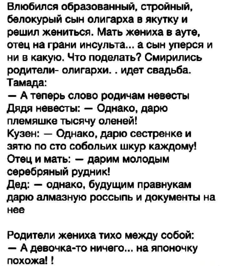 Влюбился образованный стройный белокурый сын олигарха в якутку и решил жениться Мать жениха в ауте отец на грани инсульта сын уперся и ни в какую Что поделать Смирипись родители олигархи идет свадьба Тамада А теперь слово родичам невесты дядя невесты Однако дарю племяшке тысячу оленей Кузен Однако дарю сестренке и зятю по сто собольих шкур каждому Отец и мать дарим молодым серебряный рудник дед од