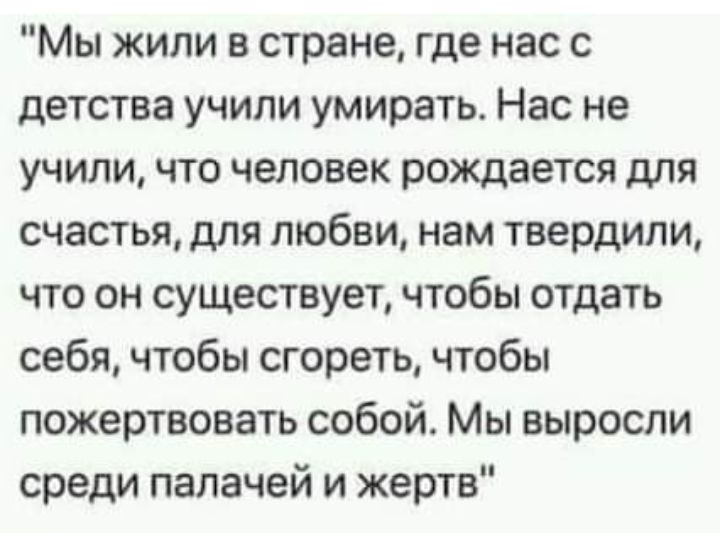 Мы жили в стране где нас с детства учили умирать Нас не учили что человек рождается для счастья для любви нам твердили что он существует чтобы отдать себя чтобы сгореть чтобы пожертвовать собой Мы выросли среди палачей и жертв