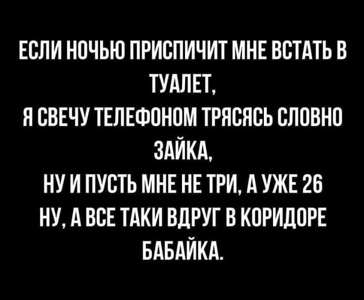 ЕСЛИ НОЧЬЮ ПРИСПИЧИТ МНЕ ВСТАТЬ В ТУАЛЕТ Я СВЕЧУ ТЕЛЕФОНПМ ТРЯВНСЬ СЛОВНО ЗАЙКА НУ И ПУСТЬ МНЕ НЕ ТРИ А УЖЕ 26 НУ А ВСЕ ТАКИ ВДРУГ В КПРИЛПРЕ БАБАЙКА