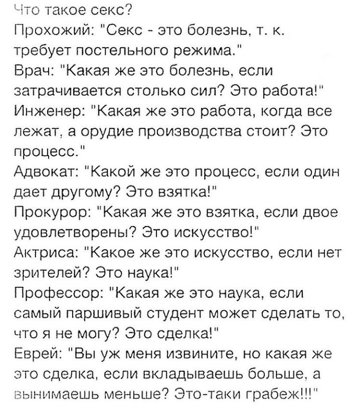 Что такое секс Прохожий Секс это болезнь т к требует постельного режима Брач Какая же это болезнь если затрачивается столько сил Это работа Инженер Какая же это работа когда все лежат в орудие производства стоит Это процесс Адвокат Какой же это процесс если один дает другому Это взятка Прокурор Какая же это взятка если двое удовлетворены Это искусство Актриса Какое же это искусство если нет зрител