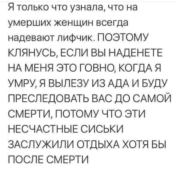Я только что узнала что на умерших женщин всегда надевают лифчик ПОЭТОМУ КЛЯНУСЬ ЕСЛИ ВЫ НАДЕНЕТЕ НА МЕНЯ ЭТО ГОВНО КОГДА Я УМРУ Я ВЫЛЕЗУ ИЗ АДА И БУДУ ПРЕСЛЕДОВАТЬ ВАС ДО САМОЙ СМЕРТИ ПОТОМУ ЧТО ЭТИ НЕСЧАСТНЫЕ СИСЬКИ ЗАСЛУЖИЛИ ОТДЫХА ХОТЯ БЫ ПОСЛЕ СМЕРТИ