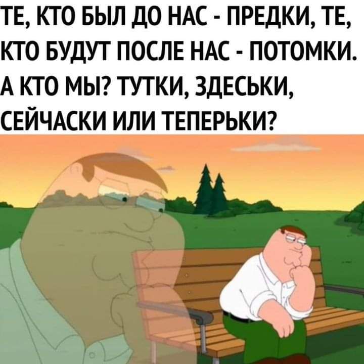 Е КТО БЫЛ ДО НАС ПРЕДКИ ТЕ КТО БУДУТ ПОСЛЕ НАС ПОТОМКИ КТО МЫ ТУТКИ ЗДЕСЬКИ СЕЙЧАСКИ ИЛИ ТЕПЕРЬКИ