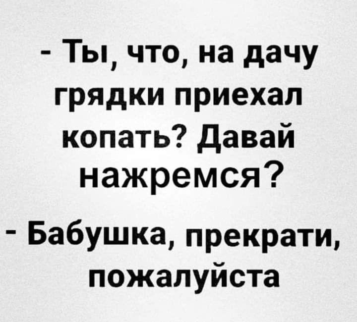 Ты что на дачу грядки приехал копать давай нажремся Бабушка прекрати пожалуйста