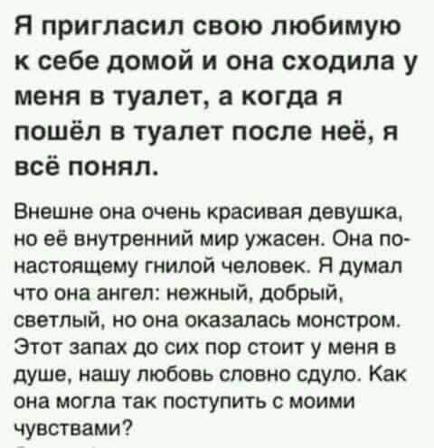 я пригласил свою любимую к себе домой и она сходила у меня в туалет а когда я пошёл в туалет после неё и всё понял Внешне она очень красивая девушка но её внутренний мир ужасен Она по настоящему гнилой человек Я думал что она ангел нежный добрый светлый но она оказалась монстром Этот запах до сих пор стоит у меня в душе нашу любовь словно сдуло Как она могла так поступить с моими чувствами