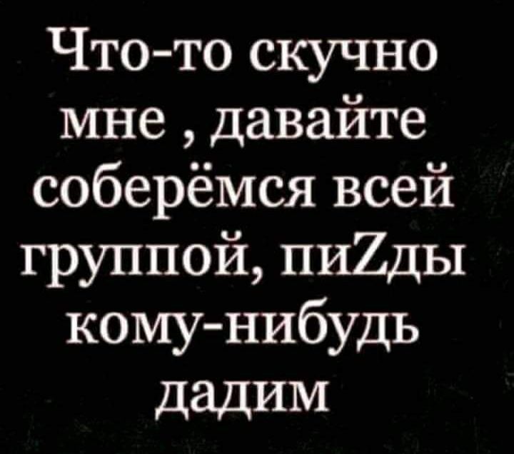 Что то скучно мне давайте соберёмся всей группой пи2ды кому нибудь дадИМ