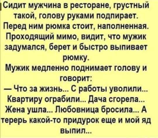 Сидит мужчина в ресторане грустный такой голову руками подпирает Перед ним рюмка стоит наполненная Проходящий мимо видит что мужик задумался берет и быстро выпивает рюмку Мужик медленно поднимает голову и говорит Что за жизнь С работы уволили Квартиру ограбили Дача сгорела Жена ушла Любовница бросила А терерь какойто придурок еще и мой яд выпил