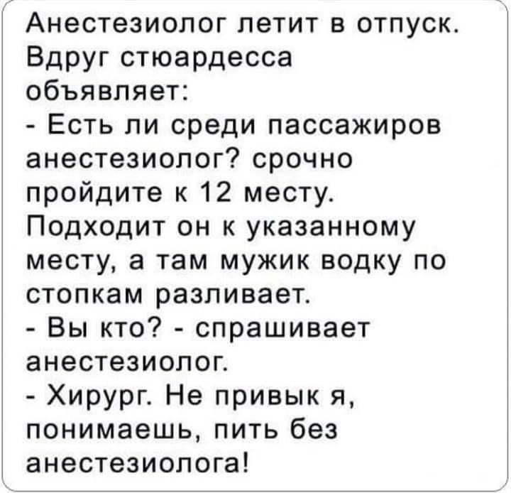 Анестезиолог летит в отпуск Вдруг стюардесса объявляет Есть ли среди пассажиров анестезиолог срочно пройдите к 12 месту Подходит он к указанному месту а там мужик водку по стопкам разливает Вы кто спрашивает анестезиолог Хирург Не привык я понимаешь пить без анестезиолога