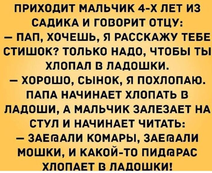 ПРИХОДИТ МАЛЬЧИК 4 Х ЛЕТ ИЗ САдИКА И ГОВОРИТ ОТЦУ ПАП ХОЧЕШЬ Я РАССКАЖУ ТЕБЕі СТИШОК ТОЛЬКО НАДО ЧТОБЫ ТЫ ХЛОПАЛ В ЛАДОШКИ ХОРОШО СЫНОК Я ПОХЛОПАЮ ПАПА НАЧИНАЕТ ХЛОПАТЬ В ЛАДОШИ А МАЛЬЧИК ЗАЛЕЗАЕТ НА СТУЛ И НАЧИНАЕТ ЧИТАТЬ ЗАЕГаАЛИ КОМАРЫ ЗАЕіаАЛИ МОШКИ И КАКОЙ ТО ПИДЮРАС ХЛОПАЕТ В ЛАДОШКИ