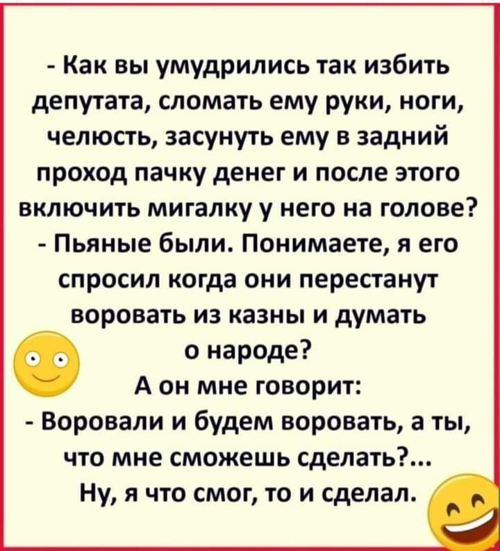 Как вы умудрились так избить депутата сломать ему руки ноги челюсть засунуть ему в задний проход пачку денег и после этого включить мигалку у него на голове Пьяные были Понимаете я его спросил когда они перестанут воровать из казны и думать Ф о народе А он мне говорит Воровали и будем воровать а ты что мне сможешь сделать Ну я что смог то и сделал