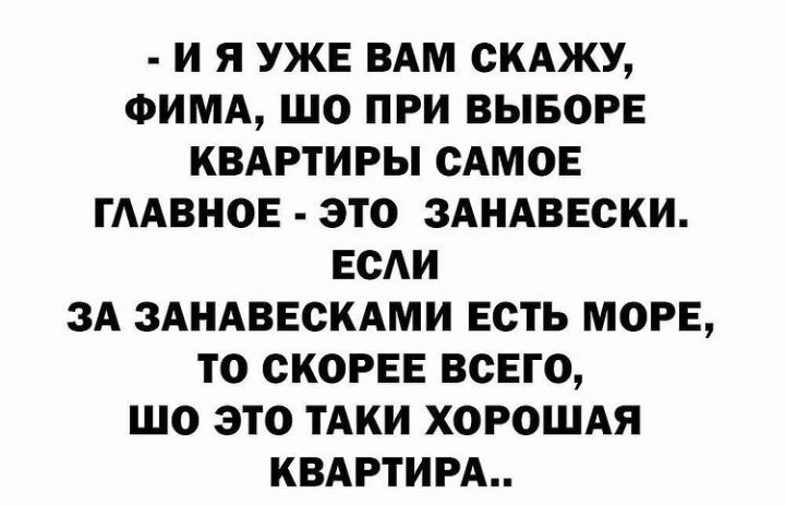 И Я УЖЕ ВАМ СКАЖУ ФИМА ШО ПРИ ВЫБОРЕ КВАРТИРЫ САМОЕ ГААВНОЕ ЭТО ЗАНАВЕСКИ ЕСАИ ЗА ЗАНАВЕСКАМИ ЕСТЬ МОРЕ ТО СКОРЕЕ ВСЕГО ЩО ЭТО ТАКИ ХОРОШАЯ КВАРТИРА