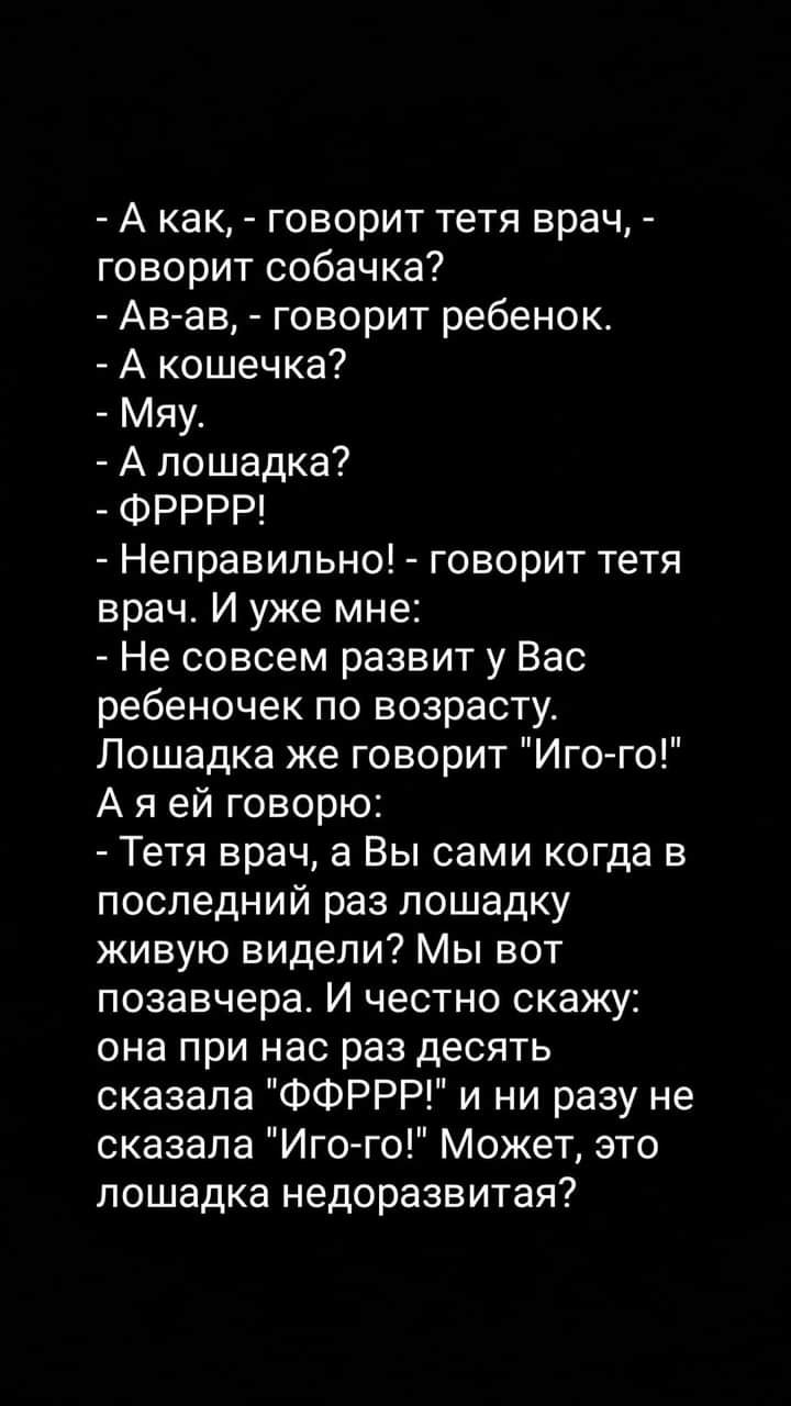 А как говорит тетя врач говорит собачка Ав ав говорит ребенок А кошечка Мяу А лошадка ФРРРР Неправильно говорит тетя врач И уже мне Не совсем развит у Вас ребеночек по возрасту Лошадка же говорит Иго го А я ей говорю Тетя врач а Вы сами когда в последний раз лошадку живую видели Мы вот позавчера И честно скажу она при нас раз десять сказала ФФРРР и ни разу не сказала Иго го Может это лошадка недор